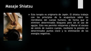Masaje Shiatsu
 Esta terapia es originaria de Japón. El shiatsu trabaja
con los principios de la acupuntura sobre los
meridianos del cuerpo humano, de forma que se
eliminen determinados bloqueos pero sin el uso de
agujas. Esto nos permite relajarnos y liberar el exceso
de estrés de nuestro cuerpo, mediante la presión en
determinados puntos clave y la eliminación de las
energías negativas.
 