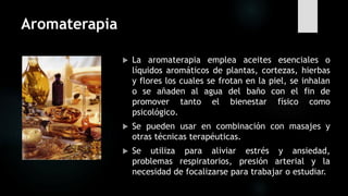 Aromaterapia
 La aromaterapia emplea aceites esenciales o
líquidos aromáticos de plantas, cortezas, hierbas
y flores los cuales se frotan en la piel, se inhalan
o se añaden al agua del baño con el fin de
promover tanto el bienestar físico como
psicológico.
 Se pueden usar en combinación con masajes y
otras técnicas terapéuticas.
 Se utiliza para aliviar estrés y ansiedad,
problemas respiratorios, presión arterial y la
necesidad de focalizarse para trabajar o estudiar.
 
