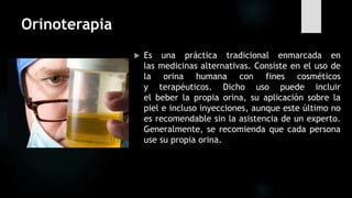 Orinoterapia
 Es una práctica tradicional enmarcada en
las medicinas alternativas. Consiste en el uso de
la orina humana con fines cosméticos
y terapéuticos. Dicho uso puede incluir
el beber la propia orina, su aplicación sobre la
piel e incluso inyecciones, aunque este último no
es recomendable sin la asistencia de un experto.
Generalmente, se recomienda que cada persona
use su propia orina.
 