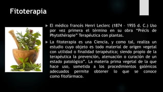 Fitoterapia
 El médico francés Henri Leclerc (1874 – 1955 d. C.) Uso
por vez primera el término en su obra “Précis de
Phytothérapie” Terapéutica con plantas.
 La fitoterapia es una Ciencia, y como tal, realiza un
estudio cuyo objeto es todo material de origen vegetal
con utilidad o finalidad terapéutica; siendo propio de la
terapéutica la prevención, atenuación o curación de un
estado patológico”. La materia prima vegetal de la que
hace uso, sometida a los procedimientos galénicos
adecuados permite obtener lo que se conoce
como fitofármaco.
 