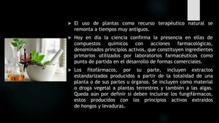  El uso de plantas como recurso terapéutico natural se
remonta a tiempos muy antiguos.
 Hoy en día la ciencia confirma la presencia en ellas de
compuestos químicos con acciones farmacológicas,
denominados principios activos, que constituyen ingredientes
primarios utilizados por laboratorios farmacéuticos como
punto de partida en el desarrollo de formas comerciales.
 Los fitofármacos, por su parte, incluyen extractos
estandarizados producidos a partir de la totalidad de una
planta o de sus partes u órganos. Se incluyen como material
o droga vegetal a plantas terrestres y también a las algas.
Queda aún por definir si deben incluirse los fungifármacos,
estos producidos con los principios activos extraídos
de hongos y levaduras.
 