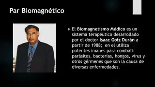 Par Biomagnético
 El Biomagnetismo Médico es un
sistema terapéutico desarrollado
por el doctor Isaac Goiz Durán a
partir de 1988; en el utiliza
potentes imanes para combatir
parásitos, bacterias, hongos, virus y
otros gérmenes que son la causa de
diversas enfermedades.
 