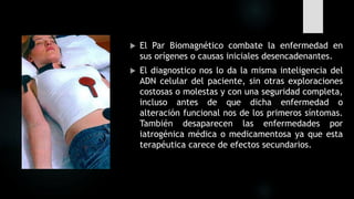  El Par Biomagnético combate la enfermedad en
sus orígenes o causas iniciales desencadenantes.
 El diagnostico nos lo da la misma inteligencia del
ADN celular del paciente, sin otras exploraciones
costosas o molestas y con una seguridad completa,
incluso antes de que dicha enfermedad o
alteración funcional nos de los primeros síntomas.
También desaparecen las enfermedades por
iatrogénica médica o medicamentosa ya que esta
terapéutica carece de efectos secundarios.
 