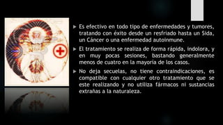  Es efectivo en todo tipo de enfermedades y tumores,
tratando con éxito desde un resfriado hasta un Sida,
un Cáncer o una enfermedad autoinmune.
 El tratamiento se realiza de forma rápida, indolora, y
en muy pocas sesiones, bastando generalmente
menos de cuatro en la mayoría de los casos.
 No deja secuelas, no tiene contraindicaciones, es
compatible con cualquier otro tratamiento que se
este realizando y no utiliza fármacos ni sustancias
extrañas a la naturaleza.
 