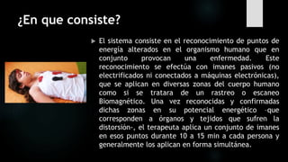 ¿En que consiste?
 El sistema consiste en el reconocimiento de puntos de
energía alterados en el organismo humano que en
conjunto provocan una enfermedad. Este
reconocimiento se efectúa con imanes pasivos (no
electrificados ni conectados a máquinas electrónicas),
que se aplican en diversas zonas del cuerpo humano
como si se tratara de un rastreo o escaneo
Biomagnético. Una vez reconocidas y confirmadas
dichas zonas en su potencial energético –que
corresponden a órganos y tejidos que sufren la
distorsión-, el terapeuta aplica un conjunto de imanes
en esos puntos durante 10 a 15 min a cada persona y
generalmente los aplican en forma simultánea.
 