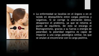  La enfermedad se localiza en el órgano o en el
tejido en desequilibrio entre cargas positivas y
negativas. Si se corrige la alteración iónica,
desaparece el problema, ya que se retorna al
punto de equilibrio. De esto se encarga el
Biomagnetismo, gracias a su fuerza o energía de
polaridad; la polaridad negativa es capaz de
impactar a una carga patológica similar, los que
se anulan al encontrarse con la carga positiva.
 