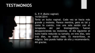 TESTIMONIOS
G. P. P. (Bulto vaginal)
14/04/2014
Tenía un bulto vaginal. Cada vez se hacia más
grande y molesto. Parece mentira, pero es tal y
como lo cuento, tras una sola sesión con el
terapeuta del par biomagnético, fueron
desapareciendo las molestias. Al día siguiente el
bulto había reducido su tamaño, en tres días, solo
tres días, no había nada. Es maravilloso, es
mágico. Solo puedo hablar de ello y recomendarlo.
Mil gracias.
 