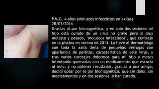 P.M.G. 4 años (Moluscos infecciosos en axilas)
28/03/2014
Gracias al par biomagnético, y en solo dos sesiones mi
hijo está curado de un virus no grave pero si muy
molesto y pesado, "moluscos infecciosos", que contrajo
en la piscina en verano de 2013. Lo llevé al dermatólogo
con toda la axila llena de pequeñas verrugas con
apariencia de perlitas, característica de este virus, y
tras varios curetajes dolorosos para mi hijo y meses
intentando quemarlas con un medicamento que escocia
al niño, y no obtener resultados, gracias a una amiga,
decidí optar por el par biomagnético, que sin dolor, sin
medicamentos y en dos sesiones lo han curado.
 