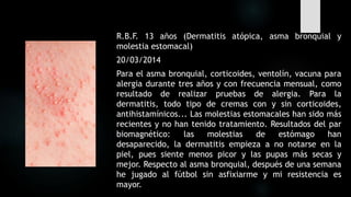R.B.F. 13 años (Dermatitis atópica, asma bronquial y
molestia estomacal)
20/03/2014
Para el asma bronquial, corticoides, ventolín, vacuna para
alergia durante tres años y con frecuencia mensual, como
resultado de realizar pruebas de alergia. Para la
dermatitis, todo tipo de cremas con y sin corticoides,
antihistamínicos... Las molestias estomacales han sido más
recientes y no han tenido tratamiento. Resultados del par
biomagnético: las molestias de estómago han
desaparecido, la dermatitis empieza a no notarse en la
piel, pues siente menos picor y las pupas más secas y
mejor. Respecto al asma bronquial, después de una semana
he jugado al fútbol sin asfixiarme y mi resistencia es
mayor.
 