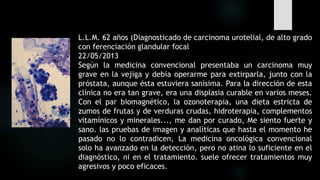 L.L.M. 62 años (Diagnosticado de carcinoma urotelial, de alto grado
con ferenciación glandular focal
22/05/2013
Según la medicina convencional presentaba un carcinoma muy
grave en la vejiga y debía operarme para extirparla, junto con la
próstata, aunque ésta estuviera sanísima. Para la dirección de esta
clínica no era tan grave, era una displasia curable en varios meses.
Con el par biomagnético, la ozonoterapia, una dieta estricta de
zumos de frutas y de verduras crudas, hidroterapia, complementos
vitamínicos y minerales..., me dan por curado, Me siento fuerte y
sano. las pruebas de imagen y analíticas que hasta el momento he
pasado no lo contradicen, La medicina oncológica convencional
solo ha avanzado en la detección, pero no atina lo suficiente en el
diagnóstico, ni en el tratamiento. suele ofrecer tratamientos muy
agresivos y poco eficaces.
 
