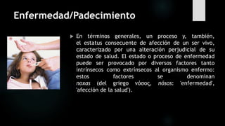 Enfermedad/Padecimiento
 En términos generales, un proceso y, también,
el estatus consecuente de afección de un ser vivo,
caracterizado por una alteración perjudicial de su
estado de salud. El estado o proceso de enfermedad
puede ser provocado por diversos factores tanto
intrínsecos como extrínsecos al organismo enfermo:
estos factores se denominan
noxas (del griego νόσος, nósos: 'enfermedad',
'afección de la salud').
 