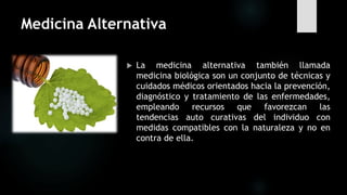 Medicina Alternativa
 La medicina alternativa también llamada
medicina biológica son un conjunto de técnicas y
cuidados médicos orientados hacia la prevención,
diagnóstico y tratamiento de las enfermedades,
empleando recursos que favorezcan las
tendencias auto curativas del individuo con
medidas compatibles con la naturaleza y no en
contra de ella.
 