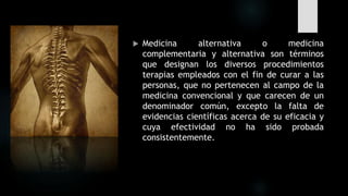  Medicina alternativa o medicina
complementaria y alternativa son términos
que designan los diversos procedimientos
terapias empleados con el fin de curar a las
personas, que no pertenecen al campo de la
medicina convencional y que carecen de un
denominador común, excepto la falta de
evidencias científicas acerca de su eficacia y
cuya efectividad no ha sido probada
consistentemente.
 