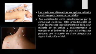  Las medicinas alternativas no aplican criterios
científicos para demostrar su validez.
 Son consideradas como pseudociencias por la
comunidad científica. Tales procedimientos no
están reconocidos institucionalmente en la gran
mayoría de los países y ocasionalmente se
ejercen en el ámbito de la práctica privada por
personas que no poseen un título otorgado por
alguna institución oficial.
 
