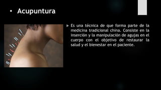 • Acupuntura
 Es una técnica de que forma parte de la
medicina tradicional china. Consiste en la
inserción y la manipulación de agujas en el
cuerpo con el objetivo de restaurar la
salud y el bienestar en el paciente.
 