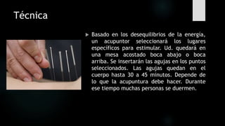 Técnica
 Basado en los desequilibrios de la energía,
un acupuntor seleccionará los lugares
específicos para estimular. Ud. quedará en
una mesa acostado boca abajo o boca
arriba. Se insertarán las agujas en los puntos
seleccionados. Las agujas quedan en el
cuerpo hasta 30 a 45 minutos. Depende de
lo que la acupuntura debe hacer. Durante
ese tiempo muchas personas se duermen.
 