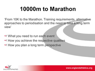 www.englandathletics.org/east
www.englandathletics.org
10000m to Marathon
‘From 10K to the Marathon. Training requirements, alternative
approaches to periodisation and the need to take a long term
view’
What you need to run each event
How you achieve the respective qualities
How you plan a long term perspective
 