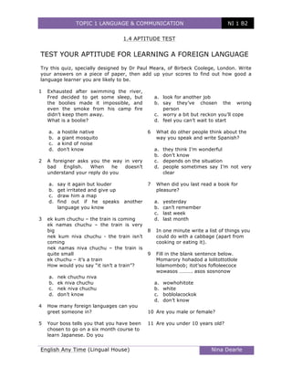 TOPIC 1 LANGUAGE & COMMUNICATION NI 1 B2
	
English Any Time (Lingual House) Nina Dearle
	
1.4 APTITUDE TEST
TEST YOUR APTITUDE FOR LEARNING A FOREIGN LANGUAGE
Try this quiz, specially designed by Dr Paul Meara, of Birbeck Coolege, London. Write
your answers on a piece of paper, then add up your scores to find out how good a
language learner you are likely to be.
1 Exhausted after swimming the river,
Fred decided to get some sleep, but
the boolies made it impossible, and
even the smoke from his camp fire
didn’t keep them away.
What is a boolie?
a. a hostile native
b. a giant mosquito
c. a kind of noise
d. don’t know
2 A foreigner asks you the way in very
bad English. When he doesn’t
understand your reply do you
a. say it again but louder
b. get irritated and give up
c. draw him a map
d. find out if he speaks another
language you know
3 ek kum chuchu – the train is coming
ek namas chuchu – the train is very
big
nek kum niva chuchu - the train isn’t
coming
nek namas niva chuchu – the train is
quite small
ek chuchu – it’s a train
How would you say “it isn’t a train”?
a. nek chuchu niva
b. ek niva chuchu
c. nek niva chuchu
d. don’t know
4 How many foreign languages can you
greet someone in?
5 Your boss tells you that you have been
chosen to go on a six month course to
learn Japanese. Do you
a. look for another job
b. say they’ve chosen the wrong
person
c. worry a bit but reckon you’ll cope
d. feel you can’t wait to start
6 What do other people think about the
way you speak and write Spanish?
a. they think I’m wonderful
b. don’t know
c. depends on the situation
d. people sometimes say I’m not very
clear
7 When did you last read a book for
pleasure?
a. yesterday
b. can’t remember
c. last week
d. last month
8 In one minute write a list of things you
could do with a cabbage (apart from
cooking or eating it).
9 Fill in the blank sentence below.
Momarory hohadod a lolitottotlole
lolamombob; itot’sos fofloleecoce
wowasos ………. asos sosnonow
a. wowhohitote
b. white
c. boblolacockok
d. don’t know
10 Are you male or female?
11 Are you under 10 years old?
 