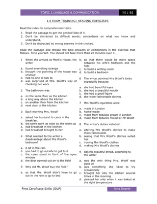 TOPIC 1 LANGUAGE & COMMUNICATION NI 1 B2
	
First Certificate Skills (OUP) Nina Dearle
	
1.6 EXAM TRAINING: READING EXERCISES
Read the rules for comprehension tests.
1. Read the passage to get the general idea of it.
2. Don’t be distracted by difficult words; concentrate on what you know and
understand.
3. Don’t be distracted by wrong answers in the choices.
Read the passage and choose the best answers or completions in the exercise that
follows. Time yourself. You should not take more than 20 minutes over it.
1 When she arrived at Monk's House, the
writer
a. found everything strange
b. thought the planning of the house was
unusual
c. had no one to talk to
d. was surprised at Mrs. Woolf's way of
checking her work
2 The bathroom was
a. on the same floor as the kitchen
b. a long way above the kitchen
c. on another floor from the kitchen
d. next door to the kitchen
3 Each morning Mrs. Woolf
a. asked her husband to carry in the
breakfast
b. did some work as soon as she woke up
c. had breakfast in the kitchen
d. had breakfast brought to her
4 What seemed to the writer a
disadvantage about Mrs Woolf’s
bedroom?
a. it let in the rain
b. you had to go outside to get to it
c. the cows stood in front of the open
window
d. the door opened out on to the field
5 Why did Mr. Woolf buy the field?
a. so that Mrs. Woolf didn't have to go
out in the rain to go to bed
b. so that there would be more space
between his wife's bedroom and the
field
c. to build a writing-room
d. to build a bedroom
6 The writer admired Mrs Woolf’s looks
especiallly because
a. she had beautiful eyes
b. she had a beautiful mouth
c. she had a good figure
d. she wore fashionable clothes
7 Mrs Woolf’s cigarettes were
a. made in London
b. home-made
c. made from tobacco grown in London
d. made from tobacco mixed by Mr Woolf
8 The writer’s duties included
a. altering Mrs Woolf’s clothes to make
them fashionable
b. seeing that Mrs Woolf’s clothes suited
her
c. ironing Mrs Woolf’s clothes
d. making Mrs Woolf’s clothes
9 Baking beautiful bread, according to
the writer
a. was the only thing Mrs. Woolf was
good at
b. was something she liked to try
occasionally
c. brought her into the kitchen several
times in the morning
d. pleased her only when it was baked at
the right temperature
 