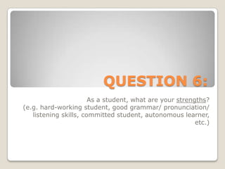 QUESTION 6:As a student, what are your strengths? (e.g. hard-working student, good grammar/ pronunciation/ listening skills, committed student, autonomous learner, etc.)