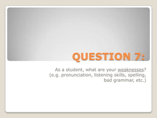 QUESTION 7:As a student, what are your weaknesses? (e.g. pronunciation, listening skills, spelling, bad grammar, etc.)