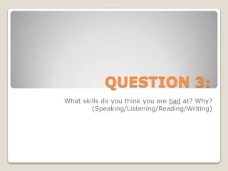 QUESTION 3:What skills do you think you are bad at? Why? (Speaking/Listening/Reading/Writing)