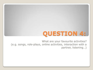 QUESTION 4:What are your favourite activities? (e.g. songs, role-plays, online activities, interaction with a partner, listening…)