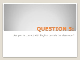 QUESTION 5:Are you in contact with English outside the classroom?