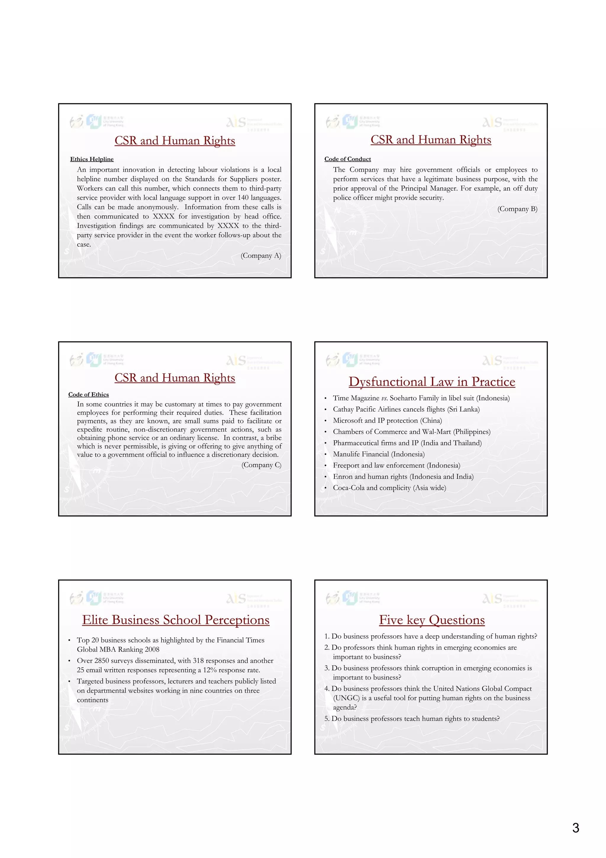 3
CSR and Human RightsCSR and Human Rights
Ethics Helpline
An important innovation in detecting labour violations is a local
helpline number displayed on the Standards for Suppliers poster.
Workers can call this number, which connects them to third-party, p y
service provider with local language support in over 140 languages.
Calls can be made anonymously. Information from these calls is
then communicated to XXXX for investigation by head office.
Investigation findings are communicated by XXXX to the third-
party service provider in the event the worker follows-up about the
case.
(Company A)
CSR and Human RightsCSR and Human Rights
Code of Conduct
The Company may hire government officials or employees to
perform services that have a legitimate business purpose, with the
prior approval of the Principal Manager. For example, an off dutyp pp p g p , y
police officer might provide security.
(Company B)
CSR and Human RightsCSR and Human Rights
Code of Ethics
In some countries it may be customary at times to pay government
employees for performing their required duties. These facilitation
payments, as they are known, are small sums paid to facilitate or
expedite routine non discretionary government actions such asexpedite routine, non-discretionary government actions, such as
obtaining phone service or an ordinary license. In contrast, a bribe
which is never permissible, is giving or offering to give anything of
value to a government official to influence a discretionary decision.
(Company C)
Dysfunctional Law in PracticeDysfunctional Law in Practice
• Time Magazine vs. Soeharto Family in libel suit (Indonesia)
• Cathay Pacific Airlines cancels flights (Sri Lanka)
• Microsoft and IP protection (China)
h b f d l h l• Chambers of Commerce and Wal-Mart (Philippines)
• Pharmaceutical firms and IP (India and Thailand)
• Manulife Financial (Indonesia)
• Freeport and law enforcement (Indonesia)
• Enron and human rights (Indonesia and India)
• Coca-Cola and complicity (Asia wide)
Elite Business School PerceptionsElite Business School Perceptions
• Top 20 business schools as highlighted by the Financial Times
Global MBA Ranking 2008
• Over 2850 surveys disseminated, with 318 responses and another
25 email written responses representing a 12% response rate.
• Targeted business professors, lecturers and teachers publicly listed
on departmental websites working in nine countries on three
continents
Five key QuestionsFive key Questions
1. Do business professors have a deep understanding of human rights?
2. Do professors think human rights in emerging economies are
important to business?
3 D b in pr f r think rr pti n in m r in n mi i3. Do business professors think corruption in emerging economies is
important to business?
4. Do business professors think the United Nations Global Compact
(UNGC) is a useful tool for putting human rights on the business
agenda?
5. Do business professors teach human rights to students?
 