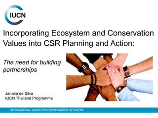 INTERNATIONAL UNION FOR CONSERVATION OF NATURE
Incorporating Ecosystem and Conservation
Values into CSR Planning and Action:
The need for building
partnerships
Janaka de Silva
IUCN Thailand Programme
 