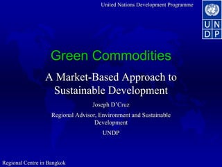 United Nations Development Programme
Regional Centre in Bangkok
Green Commodities
A Market-Based Approach to
Sustainable Development
Joseph D’Cruz
Regional Advisor, Environment and Sustainable
Development
UNDP
 