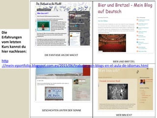 Die
Erfahrungen
vom letzten
Kurs kannst du
hier nachlesen:
http
://mein-eportfolio.blogspot.com.es/2015/06/trabajar-con-blogs-en-el-aula-de-idiomas.html
 
