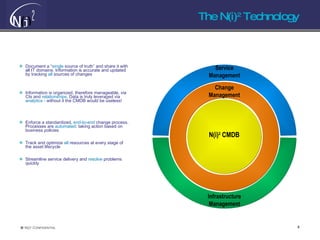 The N(i) 2  Technology Document a “ single  source of truth” and share it with all IT domains. Information is accurate and updated by tracking  all  sources of changes Information is organized, therefore manageable, via CIs and  relationships.  Data is truly leveraged via  analytics -  without it the CMDB would be useless! Enforce a standardized,  end-to-end  change process. Processes are  automated : taking action based on business policies Track and optimize  all  resources at every stage of the asset lifecycle Streamline service delivery and  resolve  problems quickly N(i) 2  CMDB Change Management Service Management Infrastructure Management 