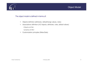 Object Model



        The object model is defined in terms of:


                   >   Objects definition (attributes, default/range values, rules)
                   >   Associations definition (A-Z objects, attributes, rules, default values)
                        <Objects.xml file>
                        <property.xml file>
                   >   Customization principles (Meta-Data)




© N(i)2 CONFIDENTIAL                                  9 February 2006                                   13
 