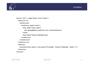 Condition




          <action id="1" name="Start First Draft">
             <restrict-to>
             <restrict-
                 <conditions>
                       <condition type="class">
                        <arg name="class.name">
                             name="class.name">
                          com.opensymphony.workflow.util.StatusCondition
                        </arg>
                        </arg>
                        <arg name="status">Queued</arg>
                             name="status">Queued</arg>
                       </condition>
                 </conditions>
             </restrict-to>
             </restrict-
             <results>
                 <unconditional-result old-status="Finished" status="Underway" step="1"/>
                 <unconditional-       old-
             </results>
          </action>




© N(i)2 CONFIDENTIAL                              9 February 2006                           20
 