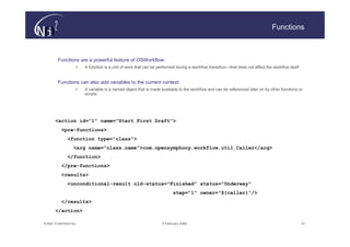 Functions



        Functions are a powerful feature of OSWorkflow:
                   >   A function is a unit of work that can be performed during a workflow transition—that does not affect the workflow itself


        Functions can also add variables to the current context:
                   >   A variable is a named object that is made available to the workflow and can be referenced later on by other functions or
                       scripts




       <action id="1" name="Start First Draft">
          <pre-functions>
              <function type="class">
                  <arg name="class.name">com.opensymphony.workflow.util.Caller</arg>
              </function>
          </pre-functions>
          <results>
              <unconditional-result old-status="Finished" status="Underway"
                                                                        step="1" owner="${caller}"/>
          </results>
       </action>

© N(i)2 CONFIDENTIAL                                              9 February 2006                                                                 21
 