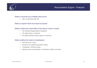 Reconciliation Engine - Features



     Ability to reconcile any (multiple) data source
                >      XML, Excel Sheet, DB, API,


     Ability to support import and export processes


     Ability to define the scope (filter) of the data to import or export
                >      Per Catalog /Categories/Sub-Categories
                >      Per object types or instances
                >      Per objects attribute values (types or instances)


     Ability to define the rules for import/export
                >      Data Structure / Types
                >      Instances and related associations (rules)
                >      Timestamps / Attribute values
                >      Matching rules (concatenation / combination of fields, formulas)




© N(i)2 CONFIDENTIAL                                         9 February 2006                                  24
 
