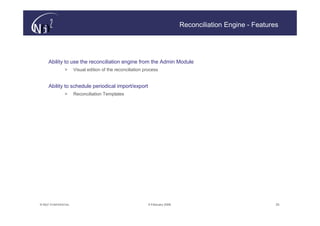 Reconciliation Engine - Features




     Ability to use the reconciliation engine from the Admin Module
                >      Visual edition of the reconciliation process


     Ability to schedule periodical import/export
                >      Reconciliation Templates




© N(i)2 CONFIDENTIAL                                          9 February 2006                                  25
 