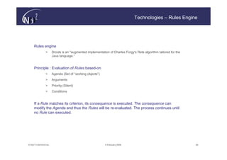Technologies – Rules Engine




     Rules engine
                >      Drools is an "augmented implementation of Charles Forgy's Rete algorithm tailored for the
                       Java language.“


     Principle : Evaluation of Rules based-on
                >      Agenda (Set of “working objects”)
                >      Arguments
                >      Priority (Silent)
                >      Conditions


     If a Rule matches its criterion, its consequence is executed. The consequence can
     modify the Agenda and thus the Rules will be re-evaluated. The process continues until
     no Rule can executed.




© N(i)2 CONFIDENTIAL                                        9 February 2006                                        28
 