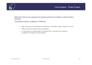 Technologies – Rules Engine




       Before the Rule can be evaluated, the Agenda needs first to be filled up with the data to
       reconcile.
       The Agenda contains JavaBeans or DOM tree


                  >    XML documents are transformed into DOM tree. In the Rules, simple ‘XQueries’ are used.
                  >    JDBC sources are transformed into JavaBeans
                  >    In some cases, no transformation is necessary like in Auto-discovery scenarios,
                       JavaBeans are directly put in the Agenda.




© N(i)2 CONFIDENTIAL                                      9 February 2006                                       29
 
