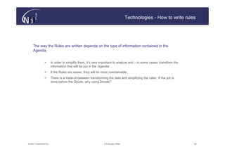 Technologies - How to write rules




    The way the Rules are written depends on the type of information contained in the
    Agenda.


               >       In order to simplify them, it’s very important to analyze and – in some cases- transform the
                       information that will be put in the ‘Agenda’ .
               >       If the Rules are easier, they will be more maintainable.
               >       There is a trade-of between transforming the data and simplifying the rules: ‘If the job is
                       done before the Drools, why using Drools?’




© N(i)2 CONFIDENTIAL                                          9 February 2006                                         30
 
