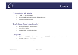 Overview


        Open, Standard and Scalable
                  >    Java2 & XML technologies
                  >    OSS/J-like API and Web Services for interoperability
                  >    Multi-tier client architecture



        Simple, Straightforward, Maintainable
                  >    Proven architectural design patterns
                  >    Component-based
                  >    Plug-and-play modules (cartridges)



        Configurable
                  >    XML-based Model-Driven Architecture for object model definition and business workflow processes
                  >    Workflow / Business rules engine




© N(i)2 CONFIDENTIAL                                      9 February 2006                                            4
 