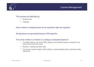 License Management



         The licenses are attributed by
                   >   Modules and
                   >   Catalogs


         Each module or catalog license has an expiration date and signature


         All signatures are generated based on PKI algorithm


         The server verifies if a module or a catalog is accessible based on:
                   >   The MAC address: the server MAC address and the MAC address contained in the
                       license file must be the same
                   >   Module or catalog expiration date
                   >   The license content integrity: MAC address, module/catalog names, expiration dates,
                       signatures




© N(i)2 CONFIDENTIAL                                9 February 2006                                      42
 