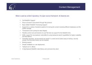 Content Management


         Slide is used as content repository. It’s open source framework. Its features are:

                   >   Full WebDAV Support
                   >   Easy to access to documents through http protocol
                   >   Basic DeltaV WebDAV Versioning Support
                   >   Support for a variety of backend systems for storing the content including different databases and file
                       system storage
                   >   Transactions and Locking for data integrity
                   >   Flexible control over permissions at a per file level via support for the WebDAV ACL
                   >   DASL support for any backend, extensible for using backends search capabilities for higher scalability
                       and less latency
                   >   Centralize repository: all documents are stored in a same secure place (easy to backup, security
                       access, the document history can be tracked)
                   >   Binding support
                   >   Simple installation as .war deployment
                   >   'ready-to-run' in JBoss
                   >   A fully featured WebDAV client library and command line client




© N(i)2 CONFIDENTIAL                                      9 February 2006                                                  44
 