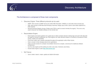Discovery Architecture



         The Architecture is composed of three main components

                   >   Discovery Engine. Three different protocols can be used:
                         –   SNMP: allow access to SNMP server and collect MIB information. SNMP4J is used (http://www.snmp4j.org/).
                         –   WMI: allow access to WMI Microsoft Windows machines. Bridge Java-COM is used to send select statement to
                             WMI machine.
                         –   Remote Windows Registry Access. Bridge Java-COM is used to access remotely the registry. This one is only
                             used to discover the installed software on the remote host.


                   >   Reconciliation Engine
                         –   Rule Engines and expert systems are a great way to collect complex decision-making logic and work with data sets
                             too large for humans to effectively use. Rule engines can make decisions based on hundreds of thousands of facts,
                             quickly, reliably and repeatedly
                         –   Avoid hard coded rules, possibly replicated throughout the application within if/then blocks.
                         –   Help to answer to fast changing data-driven applications
                         –   Help to provide solution for complex reconciliation that are too complex, voluminous for traditional software
                             architectures
                         –   Use the rules engine just like adding any other Java class. Extensive Java library.
                         –   Drools Rules Engine is used (http://www.drools.org/)


                   >   N(i)2 Server
                         –   Use to collect, search, create, update and delete information




© N(i)2 CONFIDENTIAL                                            9 February 2006                                                           47
 