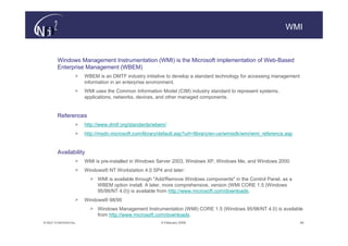 WMI


        Windows Management Instrumentation (WMI) is the Microsoft implementation of Web-Based
        Enterprise Management (WBEM)
                   >   WBEM is an DMTF industry initiative to develop a standard technology for accessing management
                       information in an enterprise environment.
                   >   WMI uses the Common Information Model (CIM) industry standard to represent systems,
                       applications, networks, devices, and other managed components.


        References
                   >   http://www.dmtf.org/standards/wbem/
                   >   http://msdn.microsoft.com/library/default.asp?url=/library/en-us/wmisdk/wmi/wmi_reference.asp


        Availability
                   >   WMI is pre-installed in Windows Server 2003, Windows XP, Windows Me, and Windows 2000
                   >   Windows® NT Workstation 4.0 SP4 and later:
                         > WMI is available through "Add/Remove Windows components" in the Control Panel, as a
                           WBEM option install. A later, more comprehensive, version (WMI CORE 1.5 (Windows
                           95/98/NT 4.0)) is available from http://www.microsoft.com/downloads.
                   >   Windows® 98/95
                         > Windows Management Instrumentation (WMI) CORE 1.5 (Windows 95/98/NT 4.0) is available
                           from http://www.microsoft.com/downloads.
© N(i)2 CONFIDENTIAL                                     9 February 2006                                               49
 