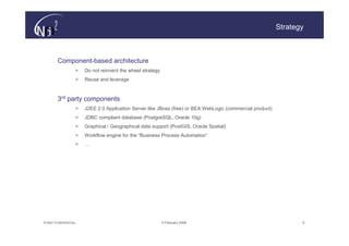 Strategy



        Component-based architecture
                   >   Do not reinvent the wheel strategy
                   >   Reuse and leverage


        3rd party components
                   >   J2EE 2.0 Application Server like JBoss (free) or BEA WebLogic (commercial product)
                   >   JDBC compliant database (PostgreSQL, Oracle 10g)
                   >   Graphical / Geographical data support (PostGIS, Oracle Spatial)
                   >   Workflow engine for the “Business Process Automation”
                   >   …




© N(i)2 CONFIDENTIAL                                        9 February 2006                                        5
 