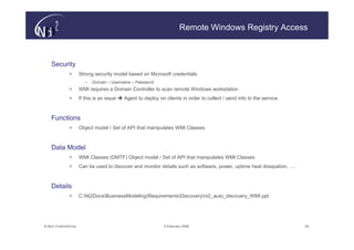 Remote Windows Registry Access



    Security
               >       Strong security model based on Microsoft credentials
                          –   Domain – Username – Password
               >       WMI requires a Domain Controller to scan remote Windows workstation
               >       If this is an issue   Agent to deploy on clients in order to collect / send info to the service



    Functions
               >       Object model / Set of API that manipulates WMI Classes



    Data Model
               >       WMI Classes (DMTF) Object model / Set of API that manipulates WMI Classes
               >       Can be used to discover and monitor details such as software, power, uptime heat dissipation, ….



    Details
               >       C:Ni2DocsBusinessModelingRequirementsDiscoveryni2_auto_discovery_WMI.ppt




© N(i)2 CONFIDENTIAL                                            9 February 2006                                           50
 