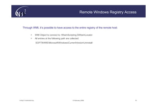 Remote Windows Registry Access



    Through WMI, it’s possible to have access to the entire registry of the remote host:

               >       WMI Object to connect to: WbemScripting.SWbemLocator
               >       All entries at the following path are collected:
                       SOFTWAREMicrosoftWindowsCurrentVersionUninstall




© N(i)2 CONFIDENTIAL                                            9 February 2006                        51
 
