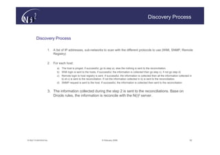 Discovery Process



        Discovery Process

                   1.   A list of IP addresses, sub-networks to scan with the different protocols to use (WMI, SNMP, Remote
                        Registry)


                   2.   For each host:
                          a) The host is pinged, if successful, go to step a), else the nothing is sent to the reconciliation.
                          b) WMI login is sent to the hosts, if successful, the information is collected then go step c), if not go step d)
                          c) Remote login to host registry is sent. If successful, the information is collected then all the information collected in
                             b) et c) is sent to the reconciliation. If not the information collected in b) is sent to the reconciliation.
                          d) SNMP request is sent to the host. If successful, the information is collected then sent to the reconciliation


                   3. The information collected during the step 2 is sent to the reconciliations. Base on
                      Drools rules, the information is reconcile with the N(i)2 server.




© N(i)2 CONFIDENTIAL                                               9 February 2006                                                                 52
 